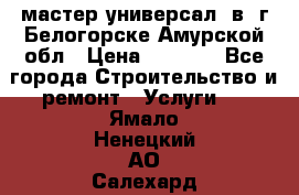 мастер универсал  в  г.Белогорске Амурской обл › Цена ­ 3 000 - Все города Строительство и ремонт » Услуги   . Ямало-Ненецкий АО,Салехард г.